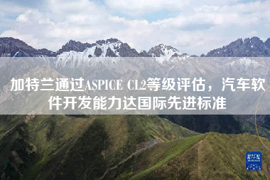 加特兰通过ASPICE CL2等级评估，汽车软件开发能力达国际先进标准