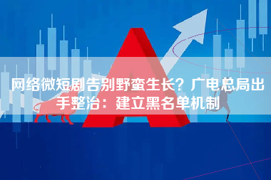 网络微短剧告别野蛮生长？广电总局出手整治：建立黑名单机制