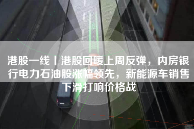 港股一线丨港股回暖上周反弹，内房银行电力石油股涨幅领先，新能源车销售下滑打响价格战